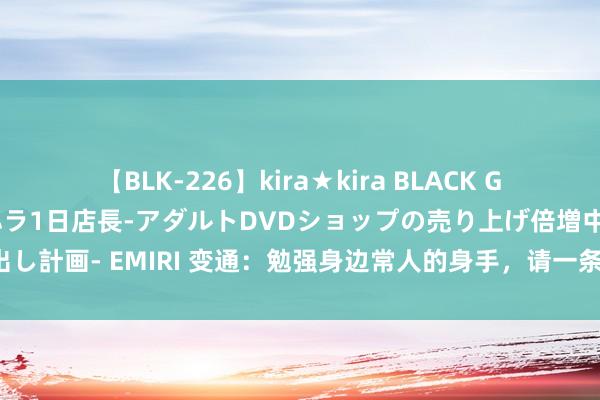 【BLK-226】kira★kira BLACK GAL 黒ギャル露出セクハラ1日店長-アダルトDVDショップの売り上げ倍増中出し計画- EMIRI 变通：勉强身边常人的身手，请一条一条背下来，少吃好多亏！