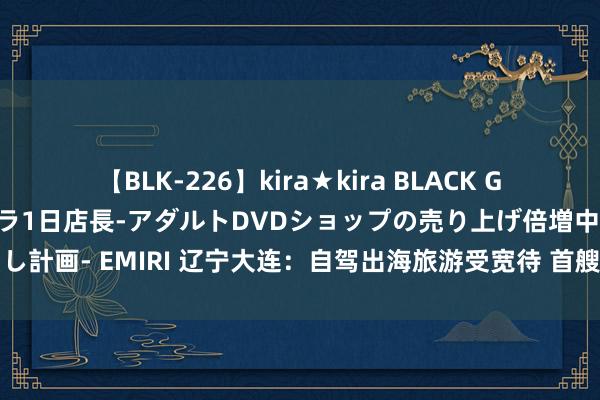 【BLK-226】kira★kira BLACK GAL 黒ギャル露出セクハラ1日店長-アダルトDVDショップの売り上げ倍増中出し計画- EMIRI 辽宁大连：自驾出海旅游受宽待 首艘出境自驾游艇出海驶往韩国