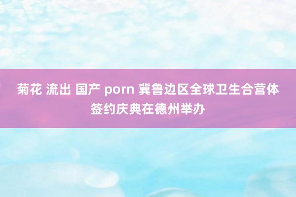 菊花 流出 国产 porn 冀鲁边区全球卫生合营体签约庆典在德州举办