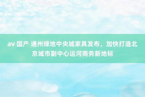 av 国产 通州绿地中央城家具发布，加快打造北京城市副中心运河商务新地标