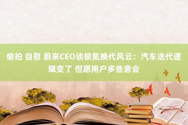 偷拍 自慰 蔚来CEO谈极氪换代风云：汽车迭代逻辑变了 但愿用户多些意会