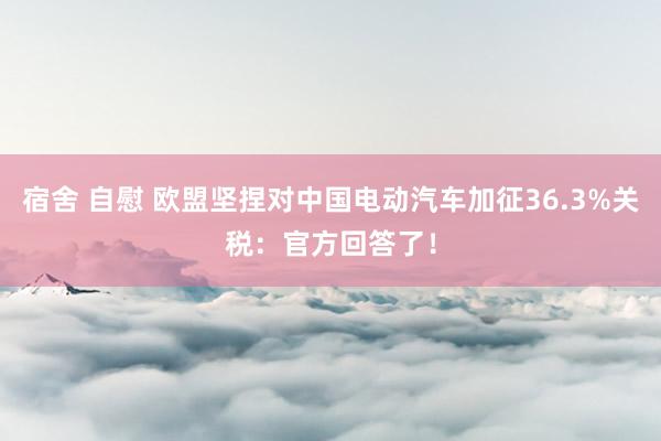 宿舍 自慰 欧盟坚捏对中国电动汽车加征36.3%关税：官方回答了！