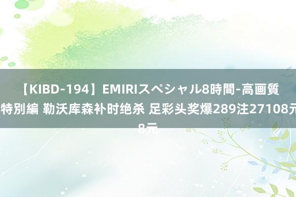 【KIBD-194】EMIRIスペシャル8時間-高画質-特別編 勒沃库森补时绝杀 足彩头奖爆289注27108元