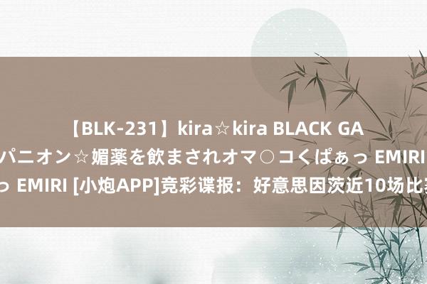 【BLK-231】kira☆kira BLACK GAL 黒ギャル中出し温泉コンパニオン☆媚薬を飲まされオマ○コくぱぁっ EMIRI [小炮APP]竞彩谍报：好意思因茨近10场比赛仅1场白卷