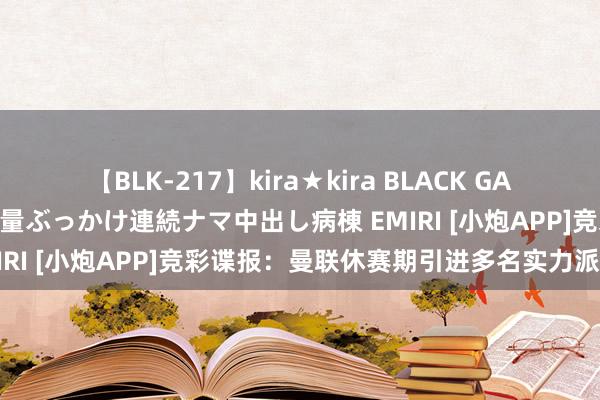 【BLK-217】kira★kira BLACK GAL黒ギャルご奉仕ナース 大量ぶっかけ連続ナマ中出し病棟 EMIRI [小炮APP]竞彩谍报：曼联休赛期引进多名实力派球员