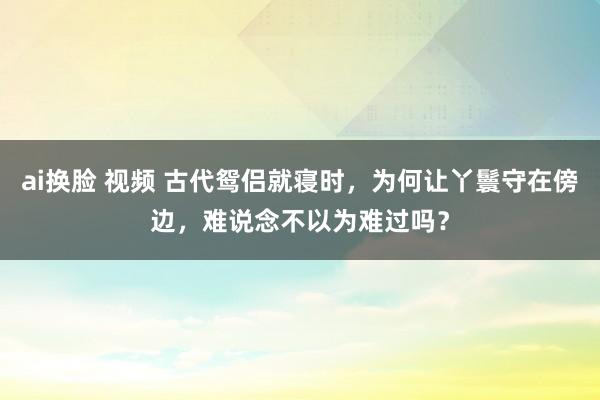 ai换脸 视频 古代鸳侣就寝时，为何让丫鬟守在傍边，难说念不以为难过吗？