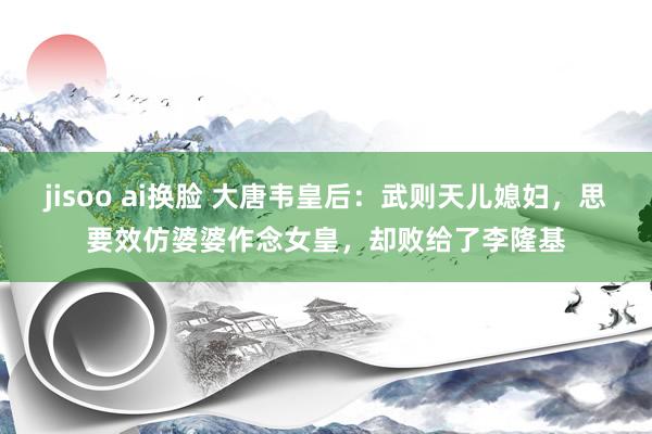 jisoo ai换脸 大唐韦皇后：武则天儿媳妇，思要效仿婆婆作念女皇，却败给了李隆基