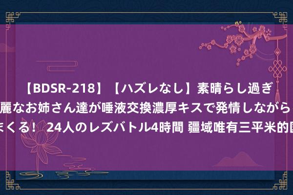 【BDSR-218】【ハズレなし】素晴らし過ぎる美女レズ。 ガチで綺麗なお姉さん達が唾液交換濃厚キスで発情しながらイキまくる！ 24人のレズバトル4時間 疆域唯有三平米的国度，国王每天靠旅客合影生计