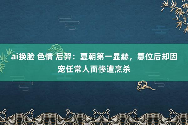 ai换脸 色情 后羿：夏朝第一显赫，篡位后却因宠任常人而惨遭烹杀