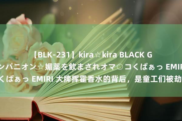 【BLK-231】kira☆kira BLACK GAL 黒ギャル中出し温泉コンパニオン☆媚薬を飲まされオマ○コくぱぁっ EMIRI 大牌挥霍香水的背后，是童工们被劫夺的童年！