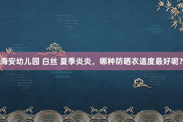 海安幼儿园 白丝 夏季炎炎，哪种防晒衣适度最好呢？