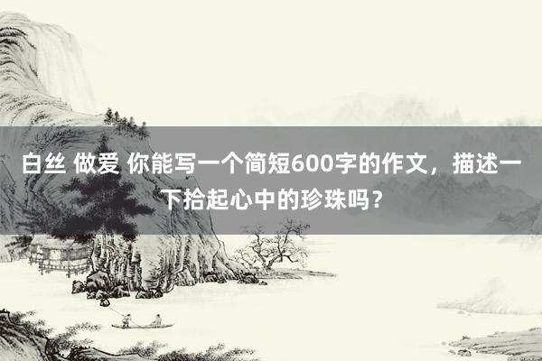 白丝 做爱 你能写一个简短600字的作文，描述一下拾起心中的珍珠吗？