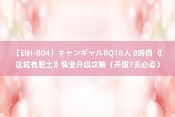 【EIH-004】キャンギャルRQ18人 8時間 《这城有肥土》课业升级攻略（开服7天必看）