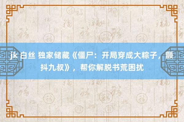 jk 白丝 独家储藏《僵尸：开局穿成大粽子，颤抖九叔》，帮你解脱书荒困扰