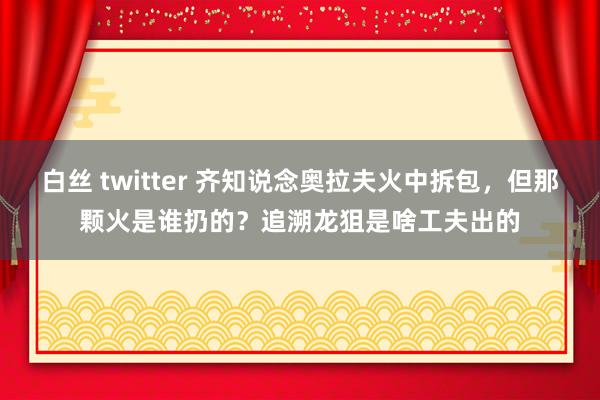 白丝 twitter 齐知说念奥拉夫火中拆包，但那颗火是谁扔的？追溯龙狙是啥工夫出的