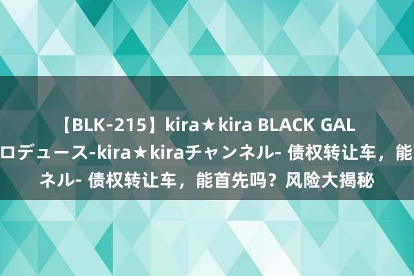 【BLK-215】kira★kira BLACK GAL 黒ギャル・EMIRIプロデュース-kira★kiraチャンネル- 债权转让车，能首先吗？风险大揭秘