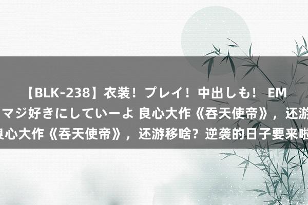 【BLK-238】衣装！プレイ！中出しも！ EMIRIのつぶやき指令で私をマジ好きにしていーよ 良心大作《吞天使帝》，还游移啥？逆袭的日子要来啦！