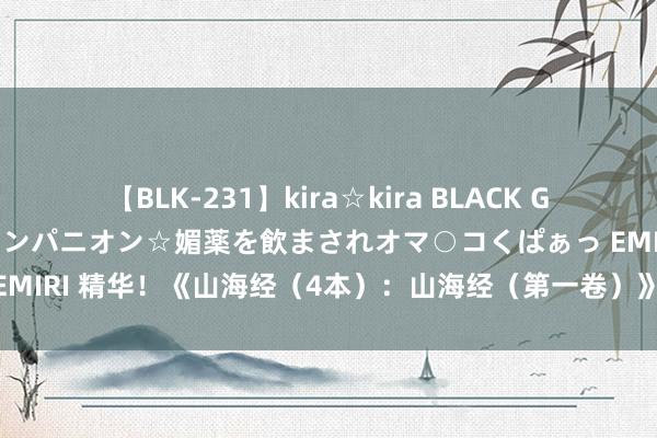 【BLK-231】kira☆kira BLACK GAL 黒ギャル中出し温泉コンパニオン☆媚薬を飲まされオマ○コくぱぁっ EMIRI 精华！《山海经（4本）：山海经（第一卷）》是难能顾惜的佳作！