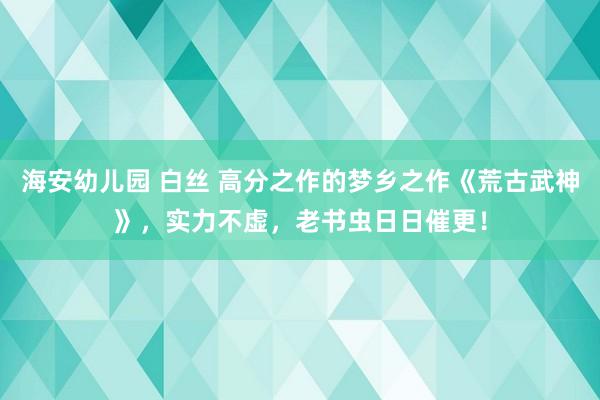 海安幼儿园 白丝 高分之作的梦乡之作《荒古武神》，实力不虚，老书虫日日催更！