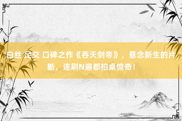 白丝 足交 口碑之作《吞天剑帝》，悬念新生的片断，连刷N遍都拍桌惊奇！