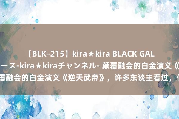 【BLK-215】kira★kira BLACK GAL 黒ギャル・EMIRIプロデュース-kira★kiraチャンネル- 颠覆融会的白金演义《逆天武帝》，许多东谈主看过，但不一定看完！