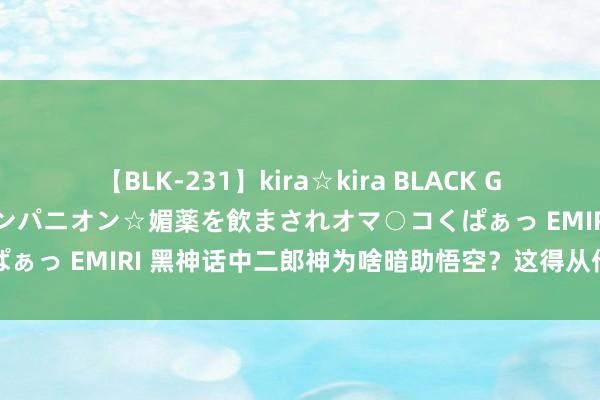 【BLK-231】kira☆kira BLACK GAL 黒ギャル中出し温泉コンパニオン☆媚薬を飲まされオマ○コくぱぁっ EMIRI 黑神话中二郎神为啥暗助悟空？这得从他的来历提及