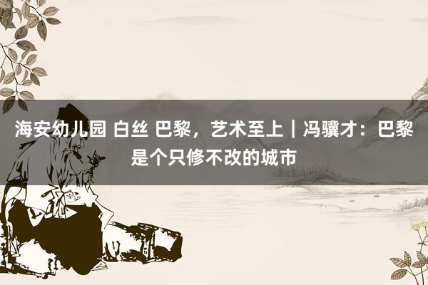 海安幼儿园 白丝 巴黎，艺术至上｜冯骥才：巴黎是个只修不改的城市