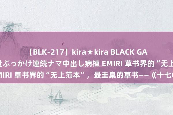 【BLK-217】kira★kira BLACK GAL黒ギャルご奉仕ナース 大量ぶっかけ連続ナマ中出し病棟 EMIRI 草书界的“无上范本”，最圭臬的草书——《十七帖》