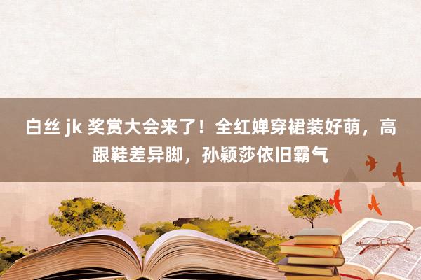 白丝 jk 奖赏大会来了！全红婵穿裙装好萌，高跟鞋差异脚，孙颖莎依旧霸气