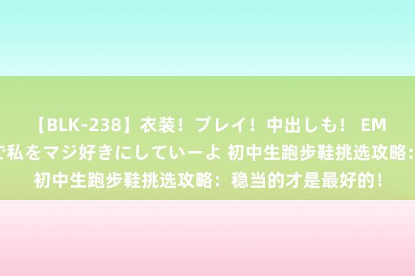 【BLK-238】衣装！プレイ！中出しも！ EMIRIのつぶやき指令で私をマジ好きにしていーよ 初中生跑步鞋挑选攻略：稳当的才是最好的！