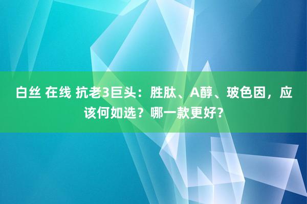 白丝 在线 抗老3巨头：胜肽、A醇、玻色因，应该何如选？哪一款更好？