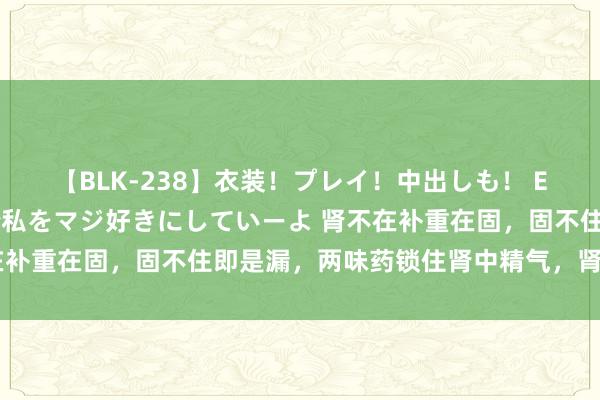 【BLK-238】衣装！プレイ！中出しも！ EMIRIのつぶやき指令で私をマジ好きにしていーよ 肾不在补重在固，固不住即是漏，两味药锁住肾中精气，肾强则身强