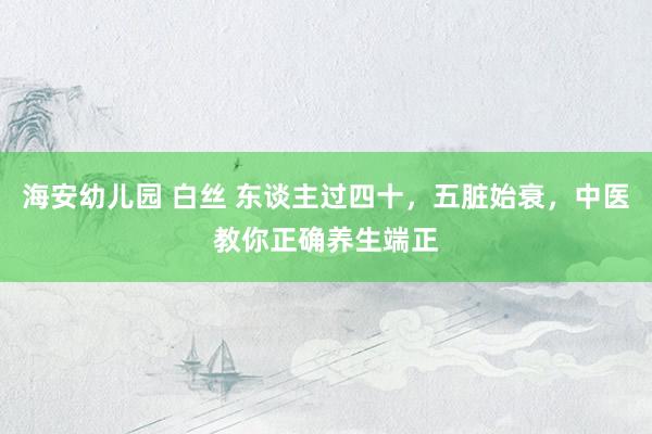 海安幼儿园 白丝 东谈主过四十，五脏始衰，中医教你正确养生端正