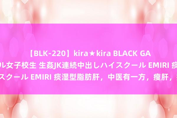 【BLK-220】kira★kira BLACK GAL 留年5年目のお姉黒ギャル女子校生 生姦JK連続中出しハイスクール EMIRI 痰湿型脂肪肝，中医有一方，瘦肝，瘦肚子！