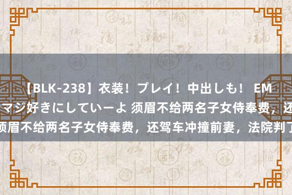 【BLK-238】衣装！プレイ！中出しも！ EMIRIのつぶやき指令で私をマジ好きにしていーよ 须眉不给两名子女侍奉费，还驾车冲撞前妻，法院判了