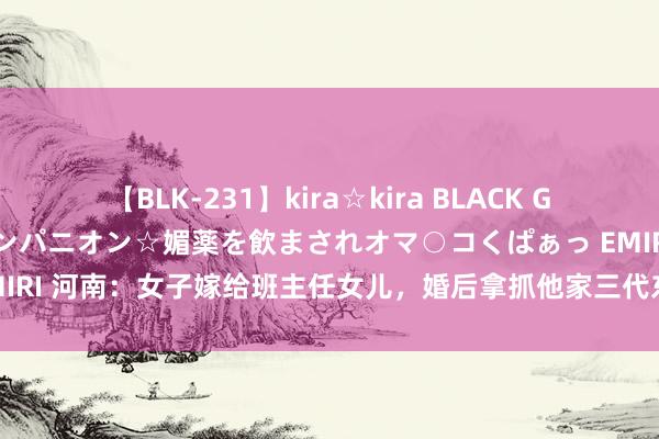 【BLK-231】kira☆kira BLACK GAL 黒ギャル中出し温泉コンパニオン☆媚薬を飲まされオマ○コくぱぁっ EMIRI 河南：女子嫁给班主任女儿，婚后拿抓他家三代东谈主，网友：赢麻了